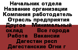 Начальник отдела › Название организации ­ Компания-работодатель › Отрасль предприятия ­ Другое › Минимальный оклад ­ 1 - Все города Работа » Вакансии   . Дагестан респ.,Дагестанские Огни г.